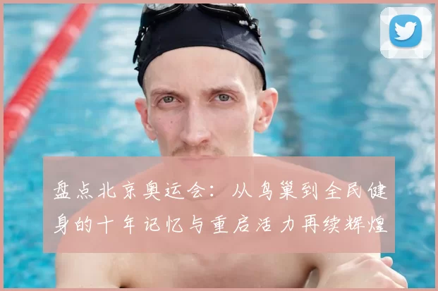 盘点北京奥运会：从鸟巢到全民健身的十年记忆与重启活力再续辉煌