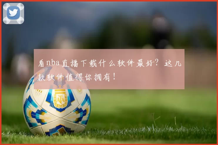 看nba直播下载什么软件最好？这几款软件值得你拥有！