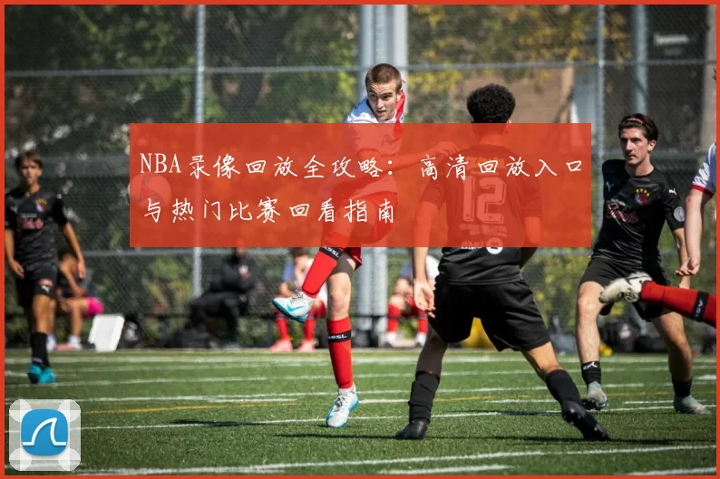 NBA录像回放全攻略：高清回放入口与热门比赛回看指南