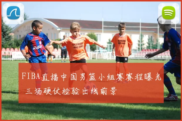 FIBA直播中国男篮小组赛赛程曝光 三场硬仗检验出线前景