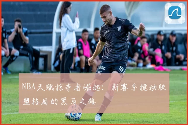 NBA天赋掠夺者崛起：新赛季搅动联盟格局的黑马之路
