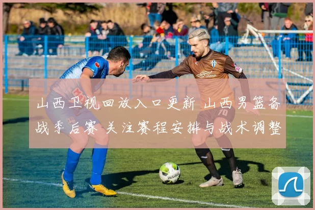山西卫视回放入口更新 山西男篮备战季后赛 关注赛程安排与战术调整