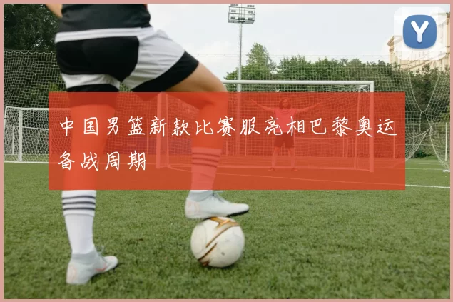 中国男篮新款比赛服亮相巴黎奥运备战周期