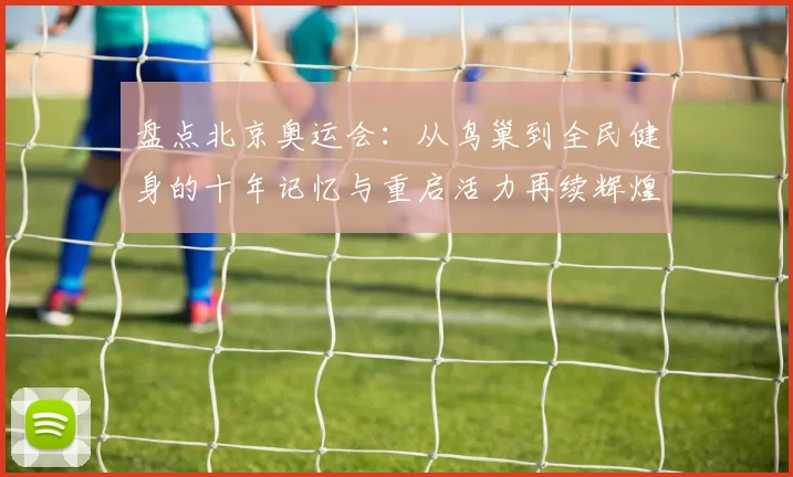 盘点北京奥运会:从鸟巢到全民健身的十年记忆与重启活力再续辉煌