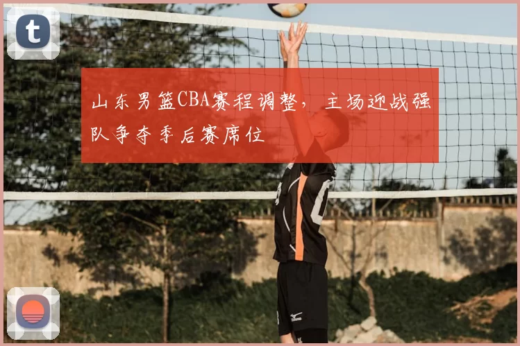 山东男篮CBA赛程调整，主场迎战强队争夺季后赛席位