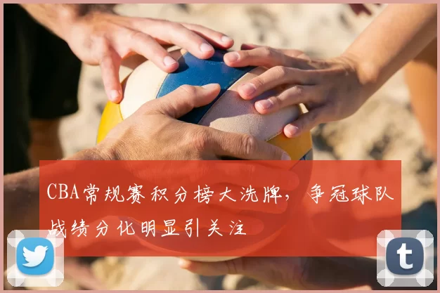 CBA常规赛积分榜大洗牌，争冠球队战绩分化明显引关注