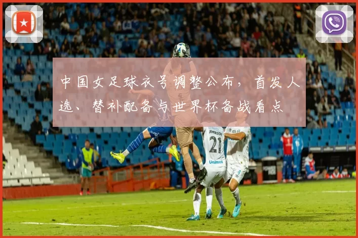 中国女足球衣号调整公布，首发人选、替补配备与世界杯备战看点