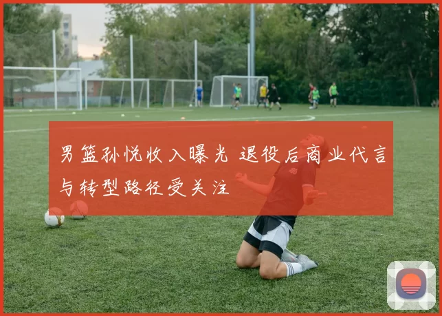 男篮孙悦收入曝光 退役后商业代言与转型路径受关注