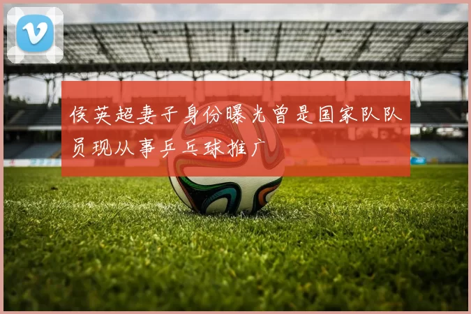 侯英超妻子身份曝光曾是国家队队员现从事乒乓球推广