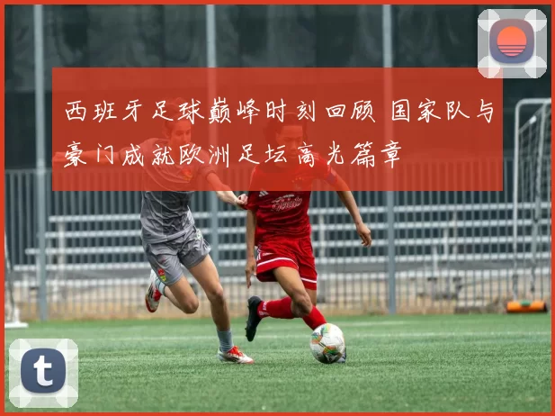 西班牙足球巅峰时刻回顾 国家队与豪门成就欧洲足坛高光篇章