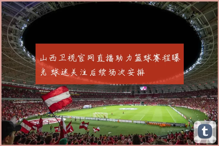 山西卫视官网直播助力篮球赛程曝光 球迷关注后续场次安排