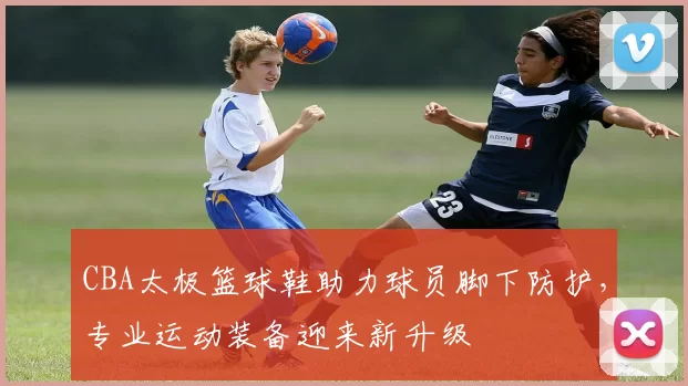 CBA太极篮球鞋助力球员脚下防护，专业运动装备迎来新升级