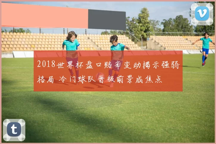 2018世界杯盘口赔率变动揭示强弱格局 冷门球队晋级前景成焦点
