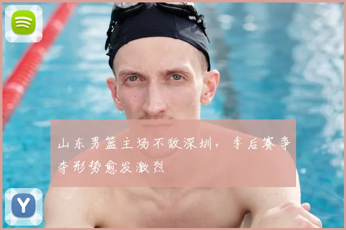 山东男篮主场不敌深圳，季后赛争夺形势愈发激烈