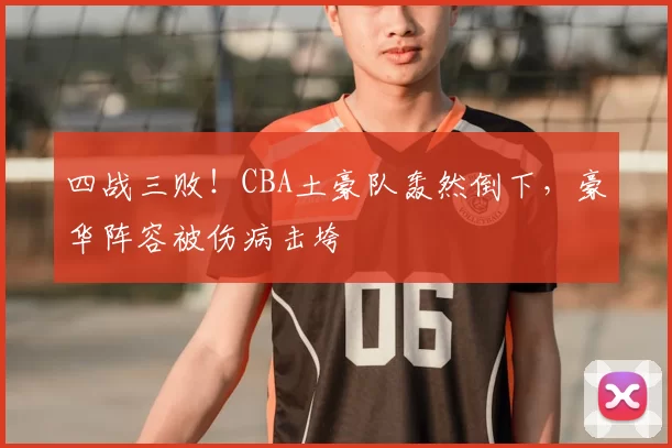 四战三败！CBA土豪队轰然倒下，豪华阵容被伤病击垮