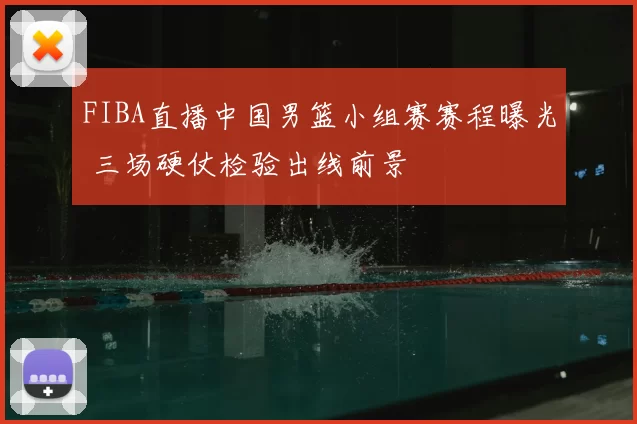 FIBA直播中国男篮小组赛赛程曝光 三场硬仗检验出线前景