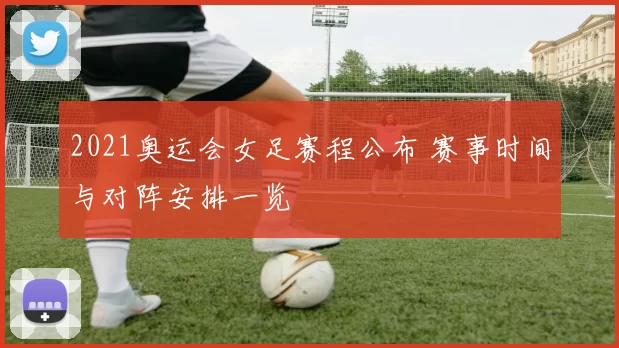 2021奥运会女足赛程公布 赛事时间与对阵安排一览