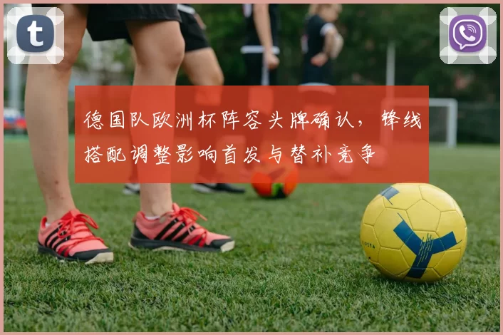 德国队欧洲杯阵容头牌确认，锋线搭配调整影响首发与替补竞争
