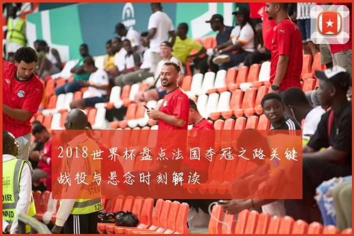 2018世界杯盘点法国夺冠之路关键战役与悬念时刻解读