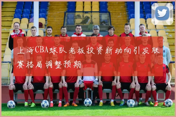 上海CBA球队老板投资新动向引发联赛格局调整预期