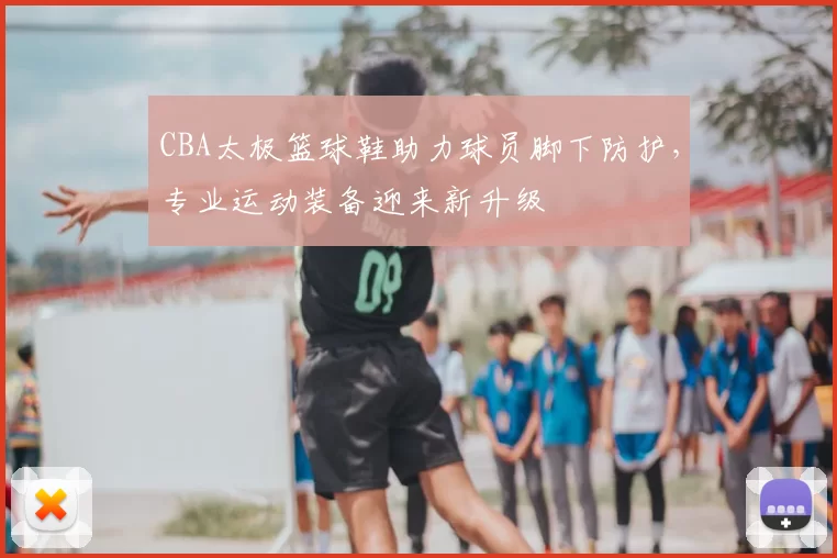 CBA太极篮球鞋助力球员脚下防护，专业运动装备迎来新升级