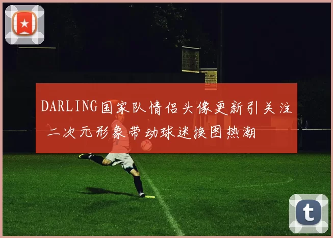 DARLING国家队情侣头像更新引关注 二次元形象带动球迷换图热潮