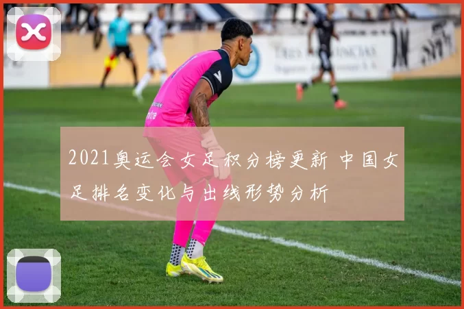 2021奥运会女足积分榜更新 中国女足排名变化与出线形势分析