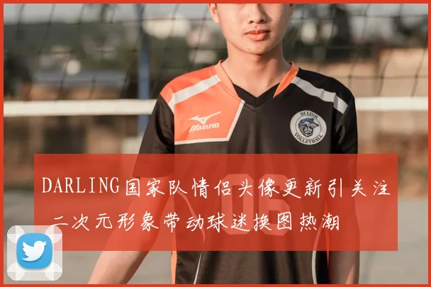 DARLING国家队情侣头像更新引关注 二次元形象带动球迷换图热潮