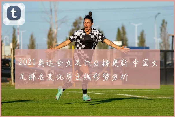 2021奥运会女足积分榜更新 中国女足排名变化与出线形势分析