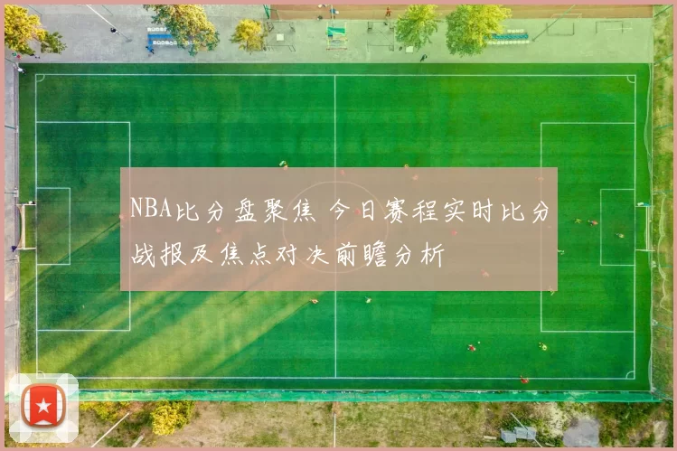 NBA比分盘聚焦 今日赛程实时比分战报及焦点对决前瞻分析