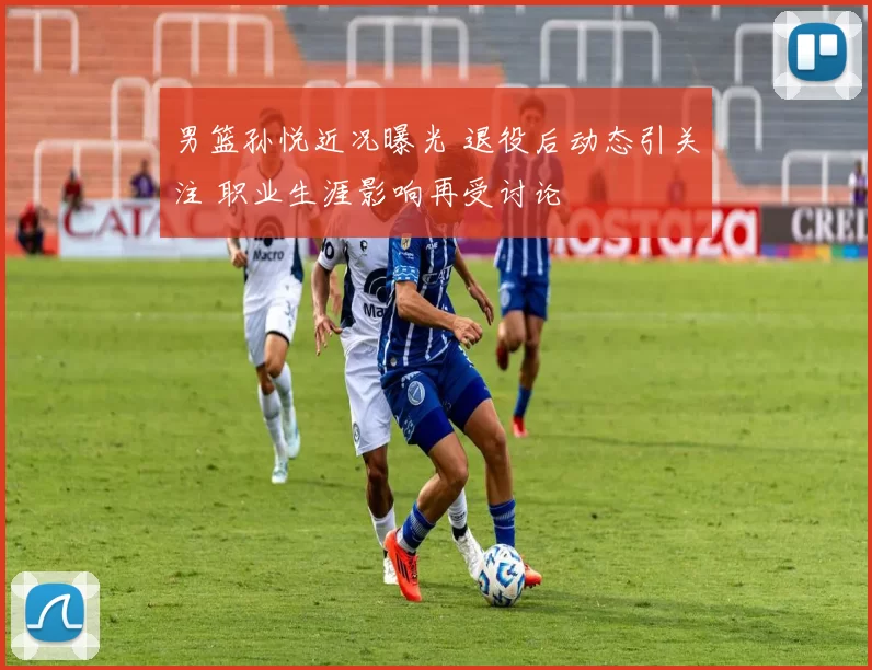 男篮孙悦近况曝光 退役后动态引关注 职业生涯影响再受讨论