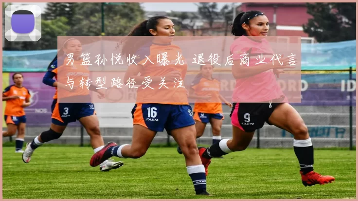 男篮孙悦收入曝光 退役后商业代言与转型路径受关注