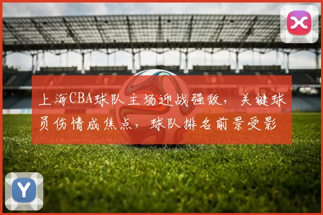 上海CBA球队主场迎战强敌，关键球员伤情成焦点，球队排名前景受影响