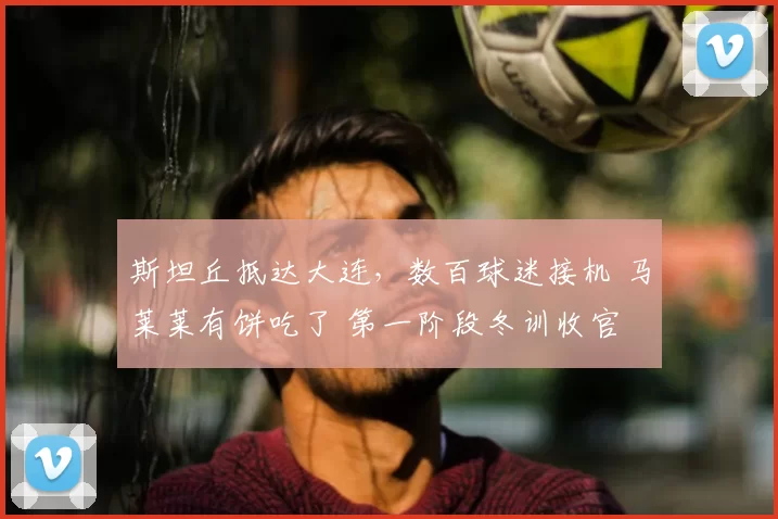 斯坦丘抵达大连，数百球迷接机 马莱莱有饼吃了 第一阶段冬训收官