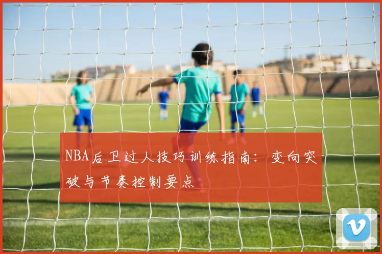 NBA后卫过人技巧训练指南:变向突破与节奏控制要点