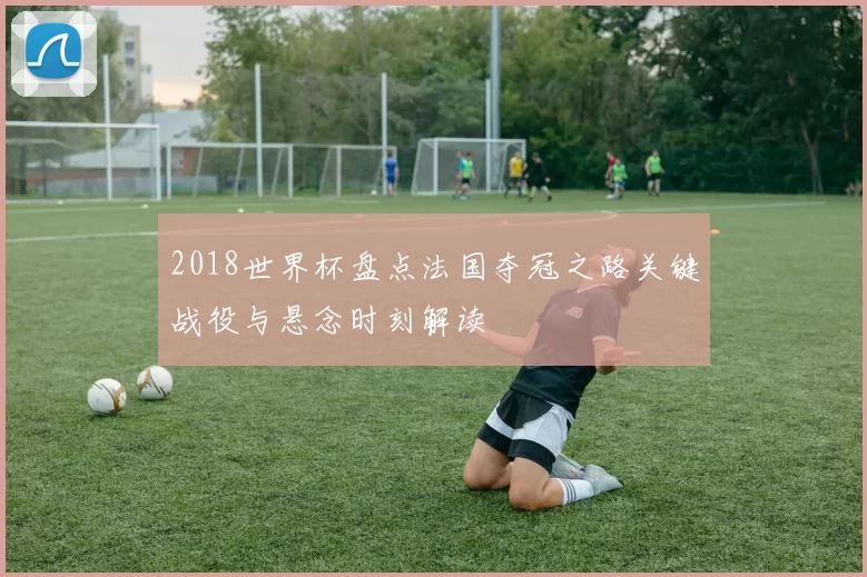 2018世界杯盘点法国夺冠之路关键战役与悬念时刻解读