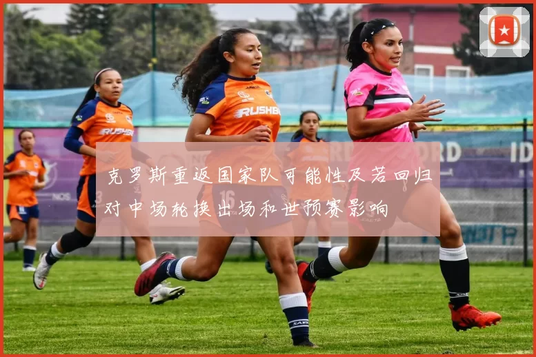 克罗斯重返国家队可能性及若回归对中场轮换出场和世预赛影响