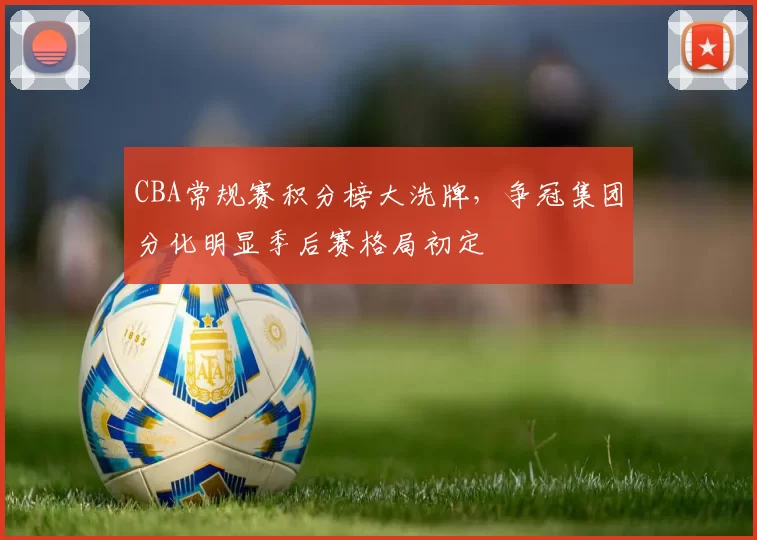 CBA常规赛积分榜大洗牌，争冠集团分化明显季后赛格局初定