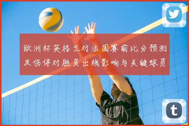 欧洲杯英格兰对法国赛前比分预测及伤停对胜负出线影响与关键球员状态