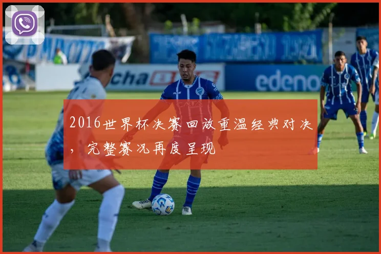 2016世界杯决赛回放重温经典对决，完整赛况再度呈现