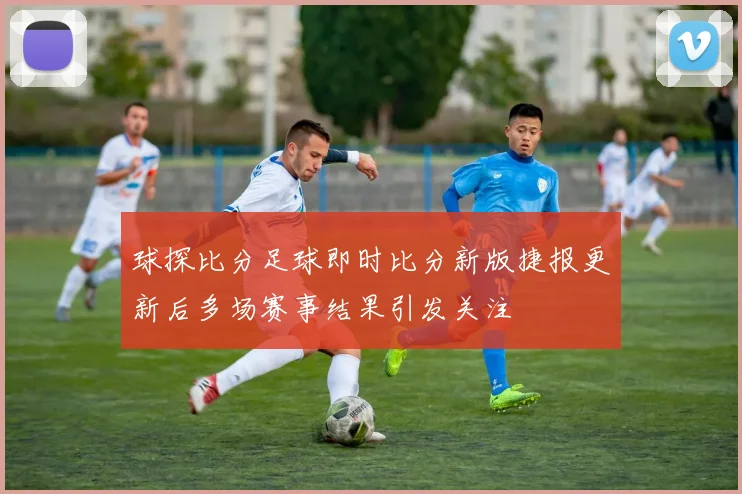 球探比分足球即时比分新版捷报更新后多场赛事结果引发关注
