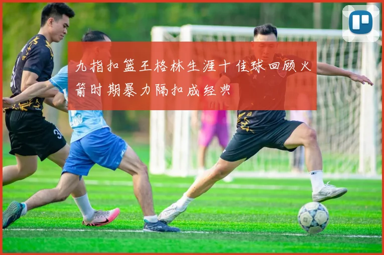 九指扣篮王格林生涯十佳球回顾火箭时期暴力隔扣成经典