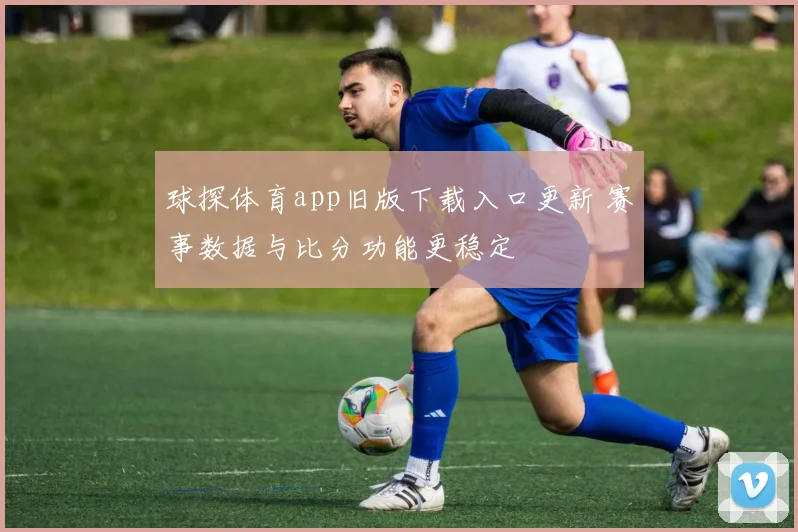球探体育app旧版下载入口更新 赛事数据与比分功能更稳定
