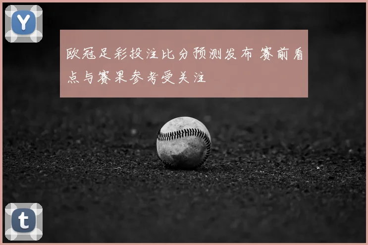 欧冠足彩投注比分预测发布 赛前看点与赛果参考受关注