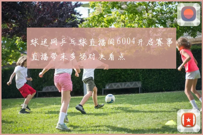 球迷网乒乓球直播间6004开启赛事直播带来多场对决看点